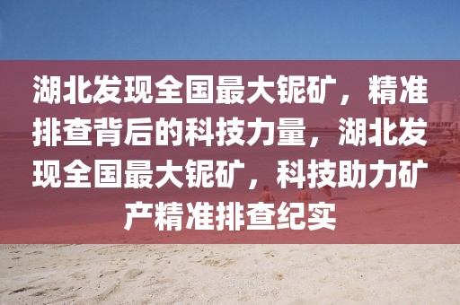 湖北發(fā)現(xiàn)全國最大鈮礦，精準排查背后的科技力量，湖北發(fā)現(xiàn)全國最大鈮礦，科技助力礦產(chǎn)精準排查紀實