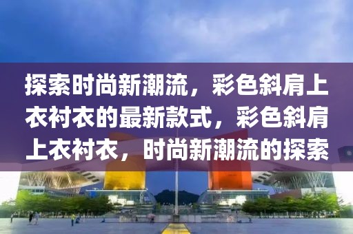 探索時尚新潮流，彩色斜肩上衣襯衣的最新款式，彩色斜肩上衣襯衣，時尚新潮流的探索