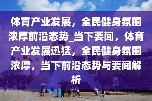 體育產(chǎn)業(yè)發(fā)展，全民健身氛圍濃厚前沿態(tài)勢_當下要聞，體育產(chǎn)業(yè)發(fā)展迅猛，全民健身氛圍濃厚，當下前沿態(tài)勢與要聞解析