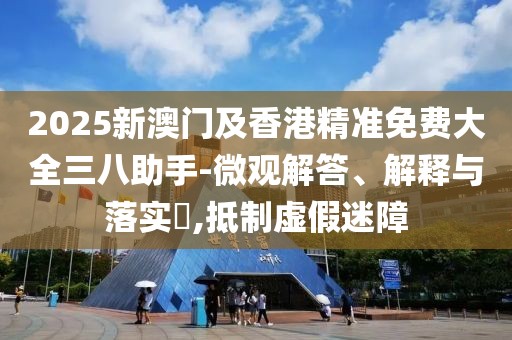2025新澳門及香港精準免費大全三八助手-微觀解答、解釋與落實?,抵制虛假迷障