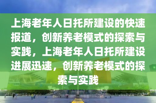 上海老年人日托所建設(shè)的快速報(bào)道，創(chuàng)新養(yǎng)老模式的探索與實(shí)踐，上海老年人日托所建設(shè)進(jìn)展迅速，創(chuàng)新養(yǎng)老模式的探索與實(shí)踐