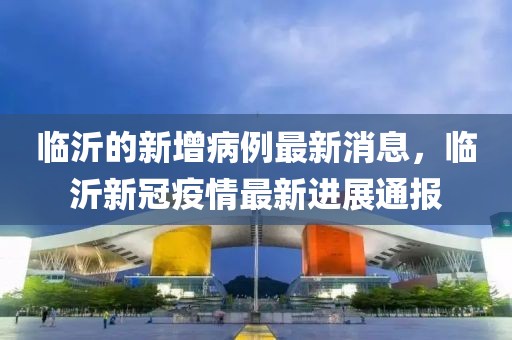 臨沂的新增病例最新消息，臨沂新冠疫情最新進(jìn)展通報(bào)