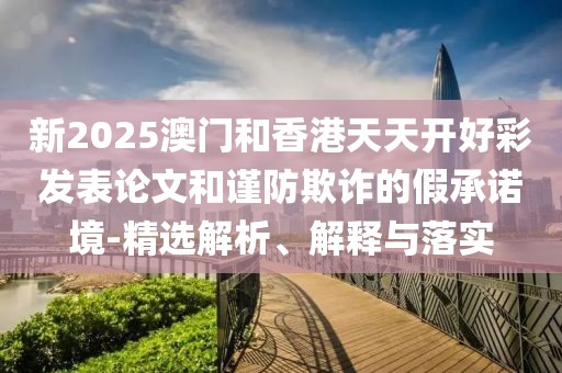 新2025澳門(mén)和香港天天開(kāi)好彩發(fā)表論文和謹(jǐn)防欺詐的假承諾境-精選解析、解釋與落實(shí)