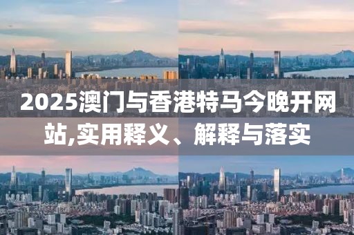 2025澳門與香港特馬今晚開網(wǎng)站,實(shí)用釋義、解釋與落實(shí)