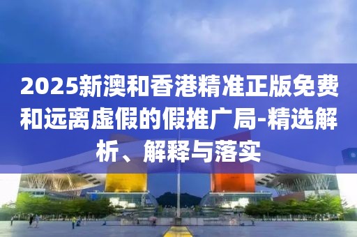 2025新澳和香港精準正版免費和遠離虛假的假推廣局-精選解析、解釋與落實