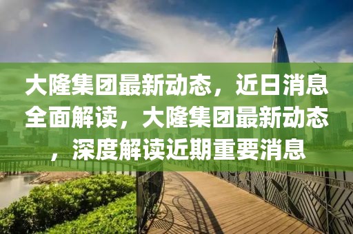 大隆集團(tuán)最新動(dòng)態(tài)，近日消息全面解讀，大隆集團(tuán)最新動(dòng)態(tài)，深度解讀近期重要消息