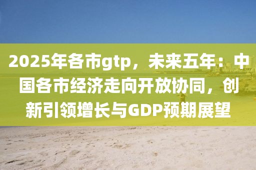 2025年各市g(shù)tp，未來(lái)五年：中國(guó)各市經(jīng)濟(jì)走向開(kāi)放協(xié)同，創(chuàng)新引領(lǐng)增長(zhǎng)與GDP預(yù)期展望