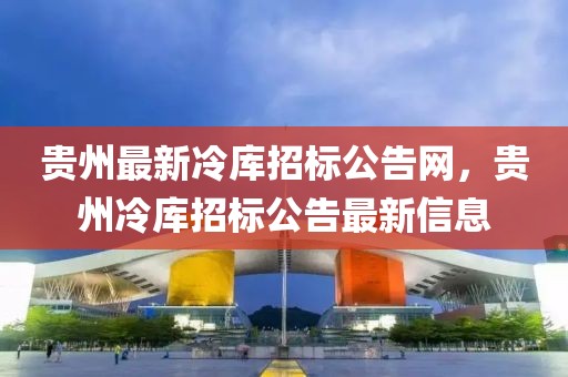 貴州最新冷庫招標公告網，貴州冷庫招標公告最新信息