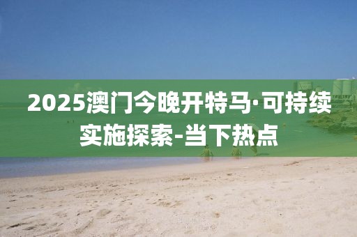 2025澳門今晚開特馬·可持續(xù)實施探索-當下熱點