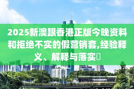2025新澳跟香港正版今晚資料和拒絕不實(shí)的假營銷套,經(jīng)驗(yàn)釋義、解釋與落實(shí)?