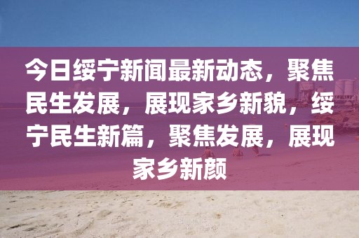 今日綏寧新聞最新動(dòng)態(tài)，聚焦民生發(fā)展，展現(xiàn)家鄉(xiāng)新貌，綏寧民生新篇，聚焦發(fā)展，展現(xiàn)家鄉(xiāng)新顏