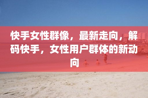 快手女性群像，最新走向，解碼快手，女性用戶群體的新動向