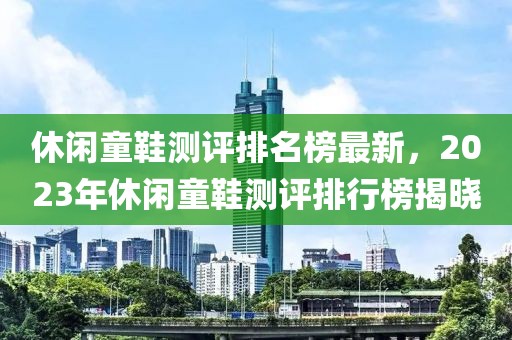 休閑童鞋測(cè)評(píng)排名榜最新，2023年休閑童鞋測(cè)評(píng)排行榜揭曉