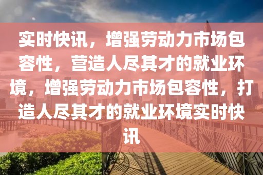 實時快訊，增強勞動力市場包容性，營造人盡其才的就業(yè)環(huán)境，增強勞動力市場包容性，打造人盡其才的就業(yè)環(huán)境實時快訊