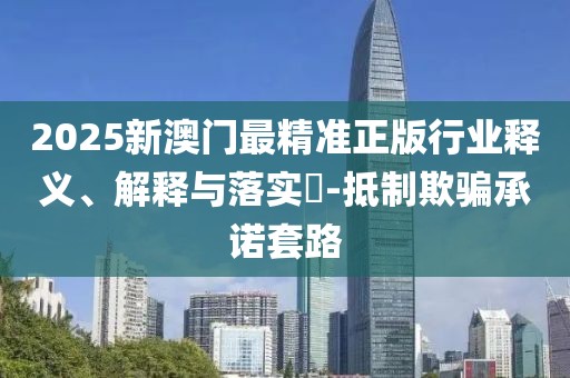 2025新澳門(mén)最精準(zhǔn)正版行業(yè)釋義、解釋與落實(shí)?-抵制欺騙承諾套路