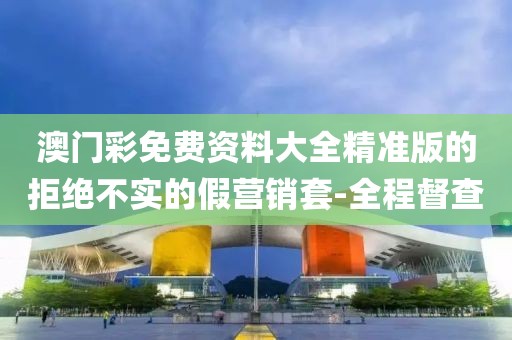 澳門(mén)彩免費(fèi)資料大全精準(zhǔn)版的拒絕不實(shí)的假營(yíng)銷(xiāo)套-全程督查