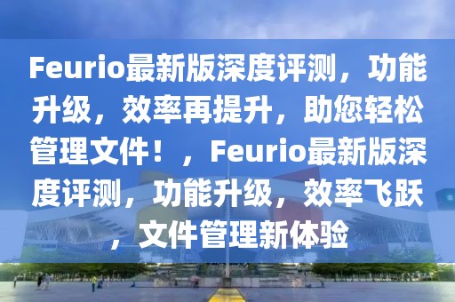Feurio最新版深度評測，功能升級，效率再提升，助您輕松管理文件！，F(xiàn)eurio最新版深度評測，功能升級，效率飛躍，文件管理新體驗
