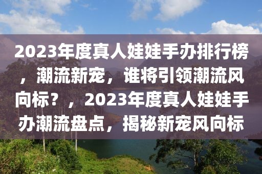 2023年度真人娃娃手辦排行榜，潮流新寵，誰將引領潮流風向標？，2023年度真人娃娃手辦潮流盤點，揭秘新寵風向標