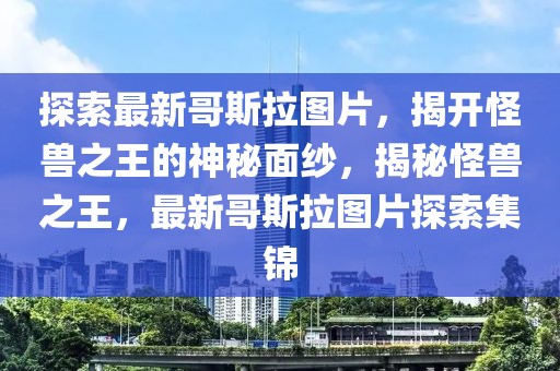 探索最新哥斯拉圖片，揭開(kāi)怪獸之王的神秘面紗，揭秘怪獸之王，最新哥斯拉圖片探索集錦