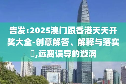 告發(fā):2025澳門(mén)跟香港天天開(kāi)獎(jiǎng)大全-創(chuàng)意解答、解釋與落實(shí)?,遠(yuǎn)離誤導(dǎo)的漩渦