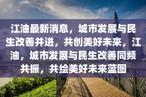 江油最新消息，城市發(fā)展與民生改善并進(jìn)，共創(chuàng)美好未來(lái)，江油，城市發(fā)展與民生改善同頻共振，共繪美好未來(lái)藍(lán)圖