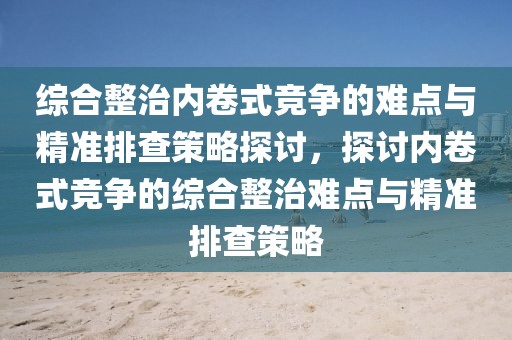 綜合整治內(nèi)卷式競爭的難點(diǎn)與精準(zhǔn)排查策略探討，探討內(nèi)卷式競爭的綜合整治難點(diǎn)與精準(zhǔn)排查策略