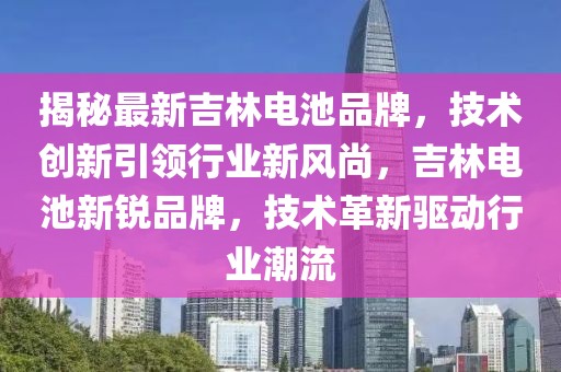 揭秘最新吉林電池品牌，技術(shù)創(chuàng)新引領(lǐng)行業(yè)新風(fēng)尚，吉林電池新銳品牌，技術(shù)革新驅(qū)動行業(yè)潮流