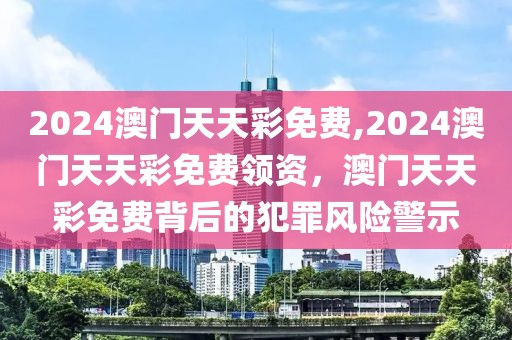 2024澳門天天彩免費(fèi),2024澳門天天彩免費(fèi)領(lǐng)資，澳門天天彩免費(fèi)背后的犯罪風(fēng)險(xiǎn)警示