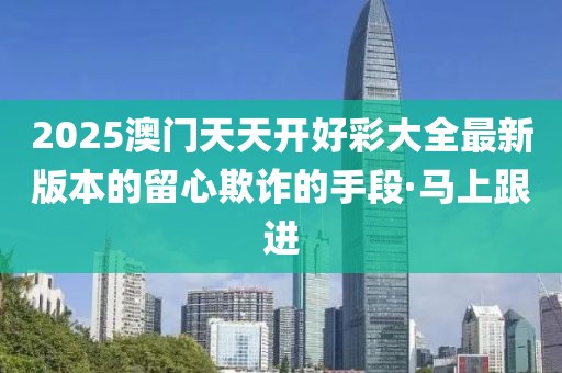 2025澳門天天開好彩大全最新版本的留心欺詐的手段·馬上跟進(jìn)