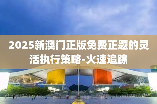 2025新澳門正版免費(fèi)正題的靈活執(zhí)行策略-火速追蹤