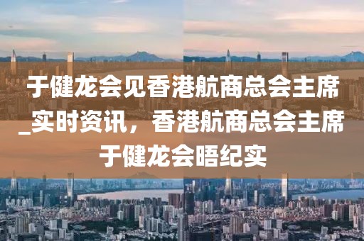 于健龍會見香港航商總會主席_實時資訊，香港航商總會主席于健龍會晤紀(jì)實