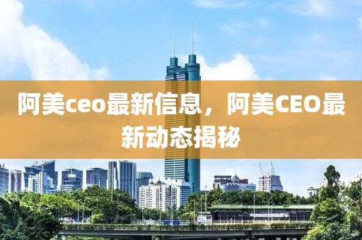 阿美ceo最新信息，阿美CEO最新動(dòng)態(tài)揭秘