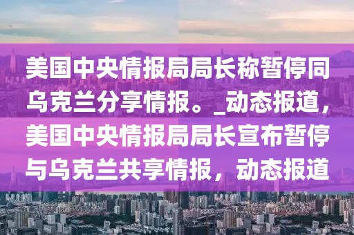 美國中央情報(bào)局局長稱暫停同烏克蘭分享情報(bào)。_動(dòng)態(tài)報(bào)道，美國中央情報(bào)局局長宣布暫停與烏克蘭共享情報(bào)，動(dòng)態(tài)報(bào)道