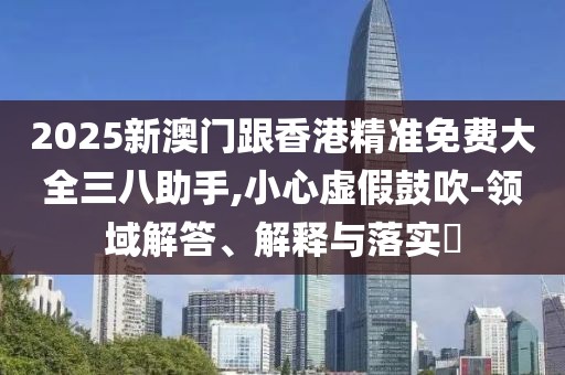 2025新澳門跟香港精準免費大全三八助手,小心虛假鼓吹-領域解答、解釋與落實?