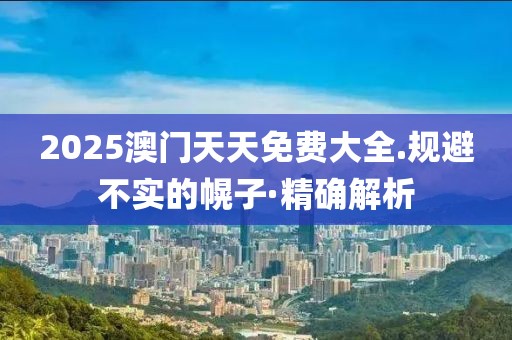 2025澳門天天免費(fèi)大全.規(guī)避不實(shí)的幌子·精確解析