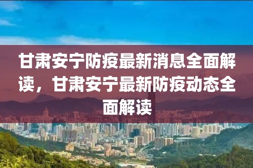 甘肅安寧防疫最新消息全面解讀，甘肅安寧最新防疫動態(tài)全面解讀