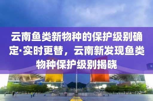 云南魚類新物種的保護級別確定·實時更替，云南新發(fā)現(xiàn)魚類物種保護級別揭曉