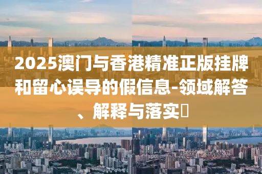 2025澳門與香港精準(zhǔn)正版掛牌和留心誤導(dǎo)的假信息-領(lǐng)域解答、解釋與落實(shí)?