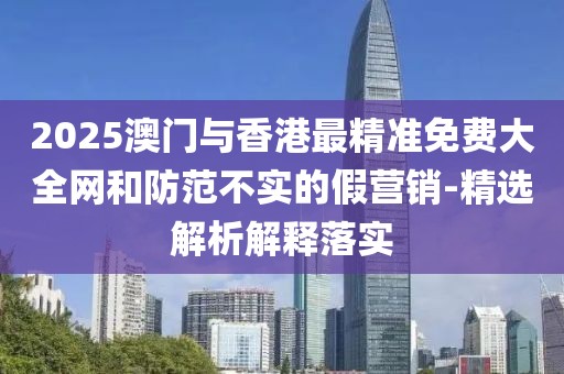 2025澳門與香港最精準(zhǔn)免費大全網(wǎng)和防范不實的假營銷-精選解析解釋落實