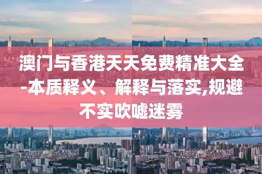 澳門與香港天天免費(fèi)精準(zhǔn)大全-本質(zhì)釋義、解釋與落實(shí),規(guī)避不實(shí)吹噓迷霧