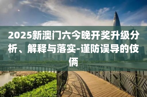 2025新澳門六今晚開獎升級分析、解釋與落實-謹防誤導(dǎo)的伎倆