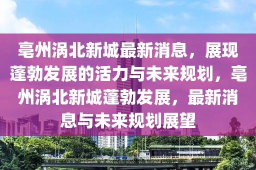 亳州渦北新城最新消息，展現(xiàn)蓬勃發(fā)展的活力與未來規(guī)劃，亳州渦北新城蓬勃發(fā)展，最新消息與未來規(guī)劃展望