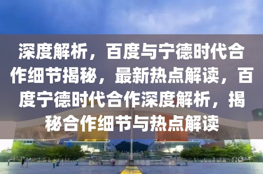 深度解析，百度與寧德時(shí)代合作細(xì)節(jié)揭秘，最新熱點(diǎn)解讀，百度寧德時(shí)代合作深度解析，揭秘合作細(xì)節(jié)與熱點(diǎn)解讀