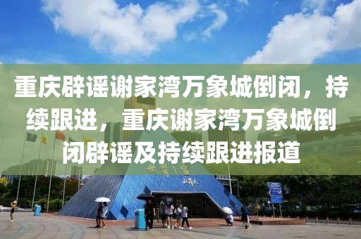 重慶辟謠謝家灣萬象城倒閉，持續(xù)跟進(jìn)，重慶謝家灣萬象城倒閉辟謠及持續(xù)跟進(jìn)報道
