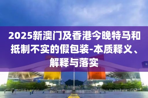 2025新澳門及香港今晚特馬和抵制不實的假包裝-本質(zhì)釋義、解釋與落實