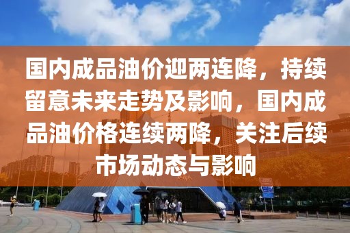 國內(nèi)成品油價迎兩連降，持續(xù)留意未來走勢及影響，國內(nèi)成品油價格連續(xù)兩降，關(guān)注后續(xù)市場動態(tài)與影響