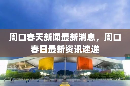 周口春天新聞最新消息，周口春日最新資訊速遞