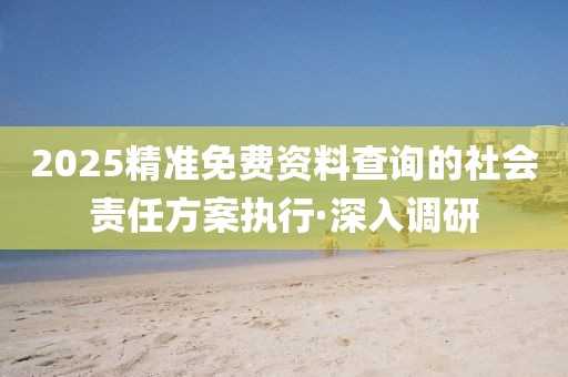 2025精準(zhǔn)免費(fèi)資料查詢(xún)的社會(huì)責(zé)任方案執(zhí)行·深入調(diào)研