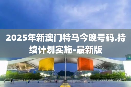 2025年新澳門特馬今晚號碼.持續(xù)計劃實施-最新版