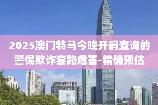 2025澳門特馬今晚開碼查詢的警惕欺詐套路危害-精確預(yù)估
